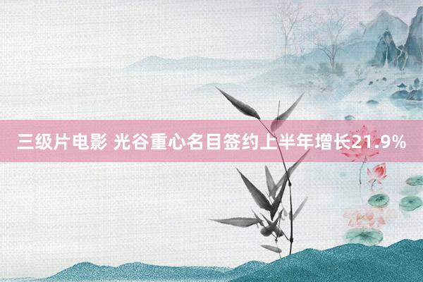 三级片电影 光谷重心名目签约上半年增长21.9%