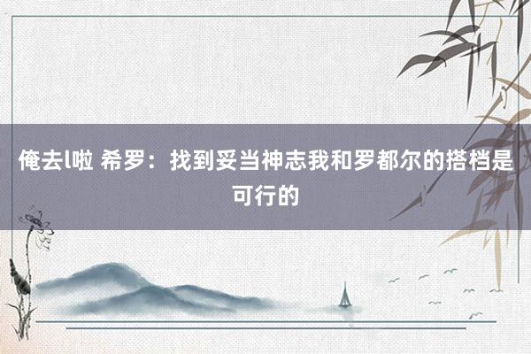 俺去l啦 希罗:找到妥当神志我和罗都尔的搭档是可行的