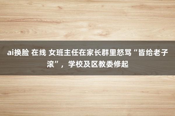 ai换脸 在线 女班主任在家长群里怒骂“皆给老子滚”，学校及区教委修起