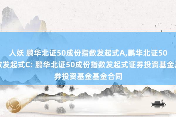 人妖 鹏华北证50成份指数发起式A,鹏华北证50成份指数发起式C: 鹏华北证50成份指数发起式证券投资基金基金合同