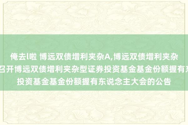 俺去l啦 博远双债增利夹杂A,博远双债增利夹杂C: 对于以通信形状召开博远双债增利夹杂型证券投资基金基金份额握有东说念主大会的公告