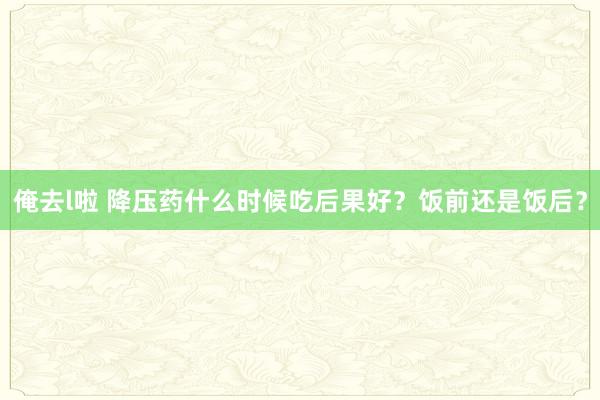 俺去l啦 降压药什么时候吃后果好?饭前还是饭后?