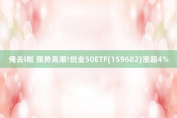 俺去l啦 强势高潮!创业50ETF(159682)涨超4%