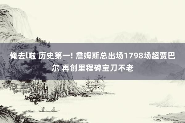 俺去l啦 历史第一! 詹姆斯总出场1798场超贾巴尔 再创里程碑宝刀不老
