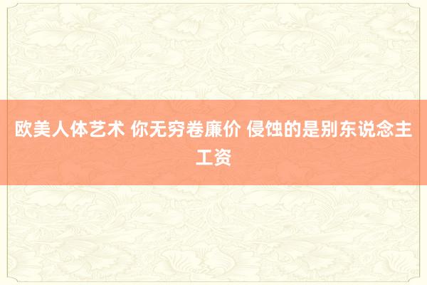 欧美人体艺术 你无穷卷廉价 侵蚀的是别东说念主工资