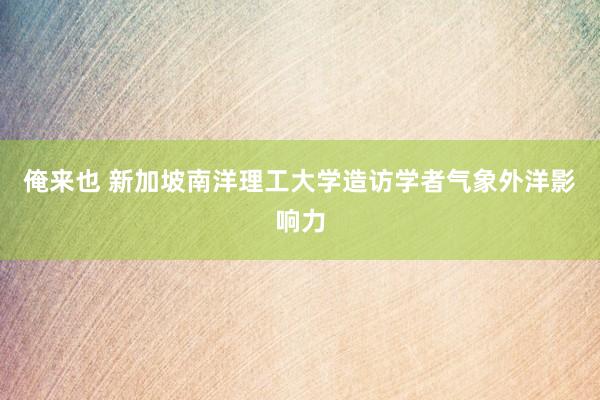 俺来也 新加坡南洋理工大学造访学者气象外洋影响力