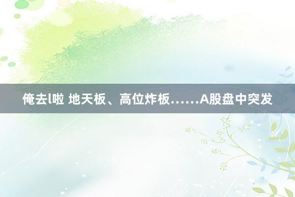 俺去l啦 地天板、高位炸板……A股盘中突发