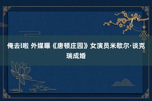 俺去l啦 外媒曝《唐顿庄园》女演员米歇尔·谈克瑞成婚