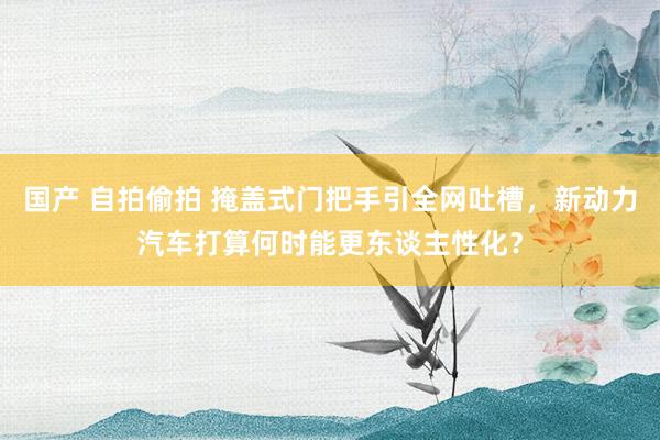 国产 自拍偷拍 掩盖式门把手引全网吐槽，新动力汽车打算何时能更东谈主性化？