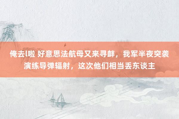 俺去l啦 好意思法航母又来寻衅，我军半夜突袭演练导弹辐射，这次他们相当丢东谈主