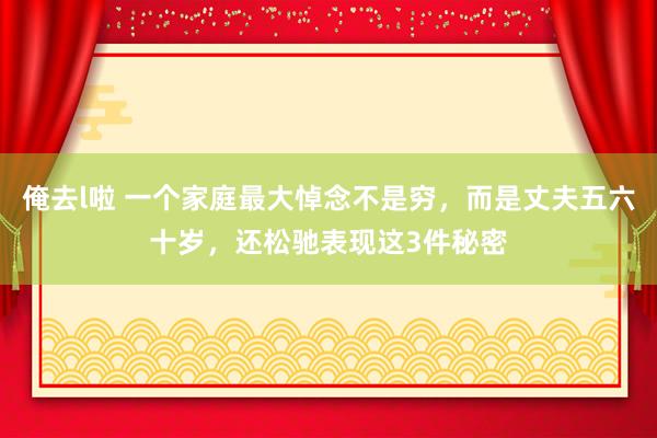 俺去l啦 一个家庭最大悼念不是穷，而是丈夫五六十岁，还松驰表现这3件秘密