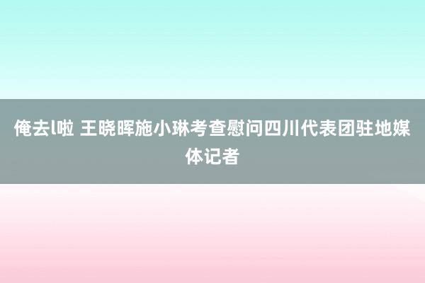 俺去l啦 王晓晖施小琳考查慰问四川代表团驻地媒体记者