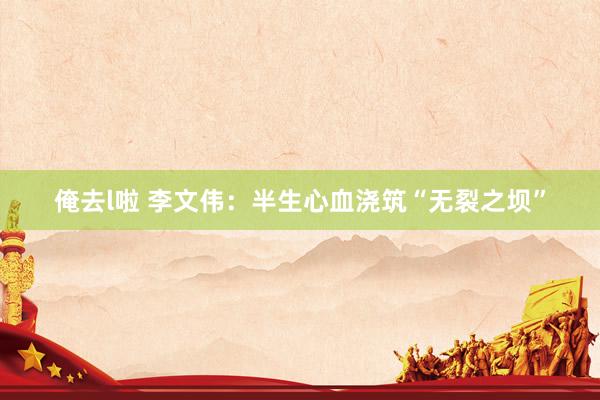 俺去l啦 李文伟：半生心血浇筑“无裂之坝”