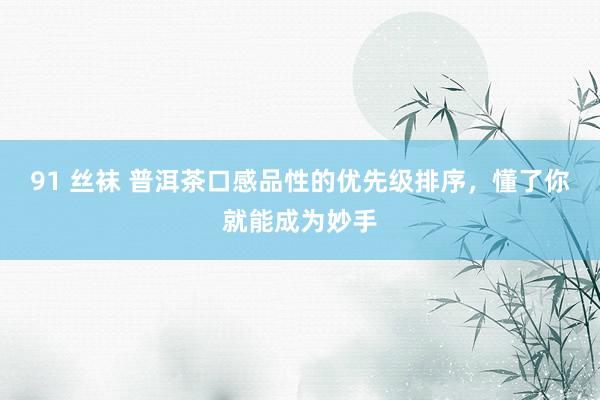 91 丝袜 普洱茶口感品性的优先级排序，懂了你就能成为妙手