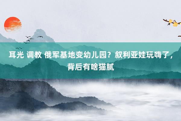 耳光 调教 俄军基地变幼儿园？叙利亚娃玩嗨了，背后有啥猫腻