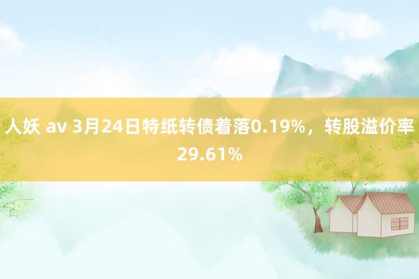 人妖 av 3月24日特纸转债着落0.19%，转股溢价率29.61%