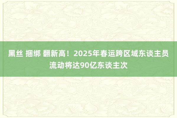黑丝 捆绑 翻新高！2025年春运跨区域东谈主员流动将达90亿东谈主次