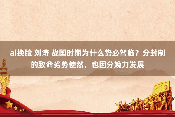 ai换脸 刘涛 战国时期为什么势必驾临？分封制的致命劣势使然，也因分娩力发展
