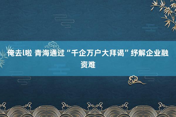 俺去l啦 青海通过“千企万户大拜谒”纾解企业融资难