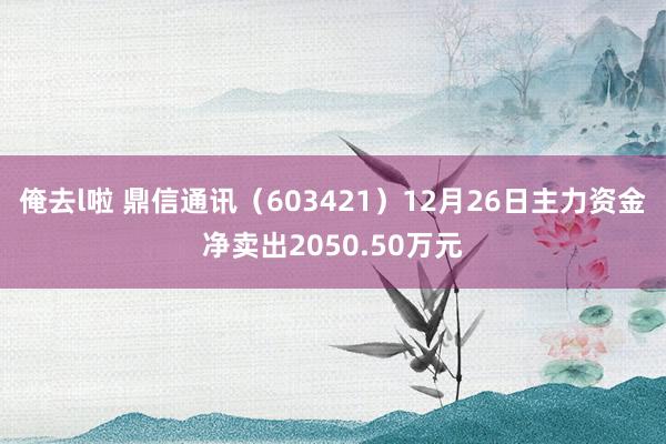 俺去l啦 鼎信通讯（603421）12月26日主力资金净卖出2050.50万元