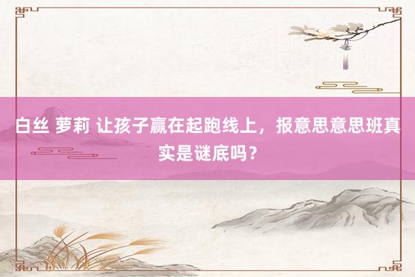 白丝 萝莉 让孩子赢在起跑线上，报意思意思班真实是谜底吗？