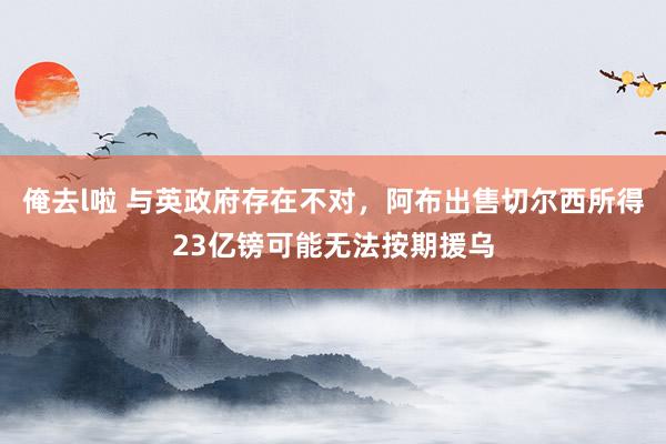 俺去l啦 与英政府存在不对，阿布出售切尔西所得23亿镑可能无法按期援乌