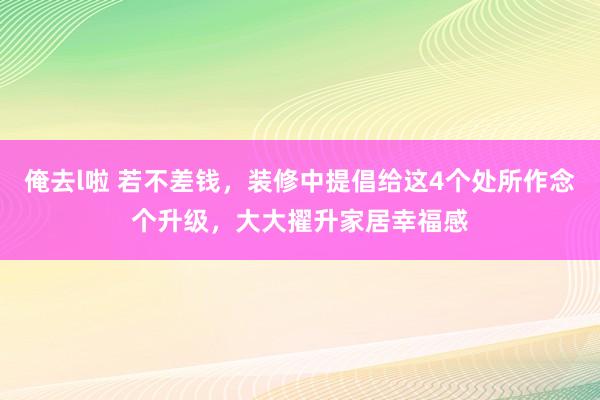 俺去l啦 若不差钱，装修中提倡给这4个处所作念个升级，大大擢升家居幸福感