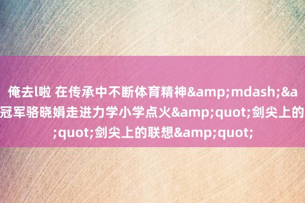 俺去l啦 在传承中不断体育精神&mdash;&mdash;奥运冠军骆晓娟走进力学小学点火&quot;剑尖上的联想&quot;