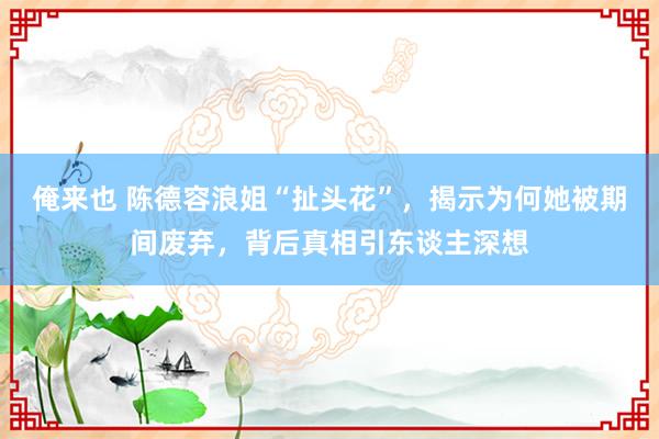 俺来也 陈德容浪姐“扯头花”，揭示为何她被期间废弃，背后真相引东谈主深想