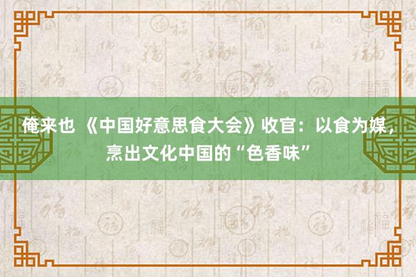 俺来也 《中国好意思食大会》收官：以食为媒，烹出文化中国的“色香味”