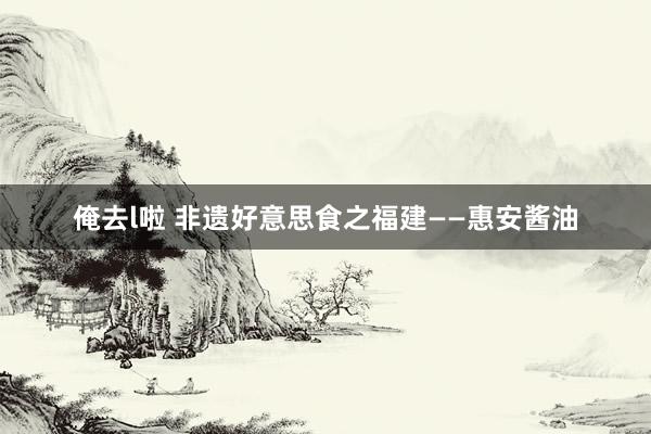 俺去l啦 非遗好意思食之福建——惠安酱油
