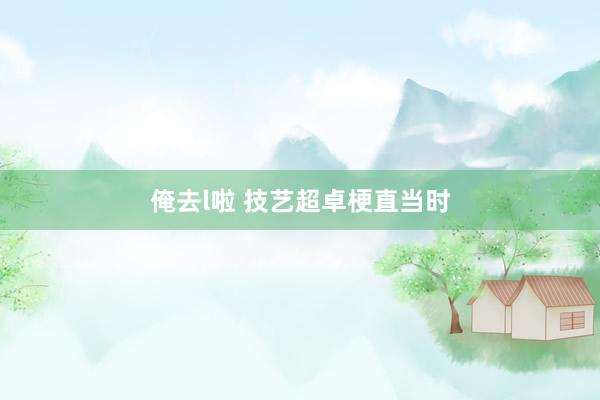 俺去l啦 技艺超卓梗直当时