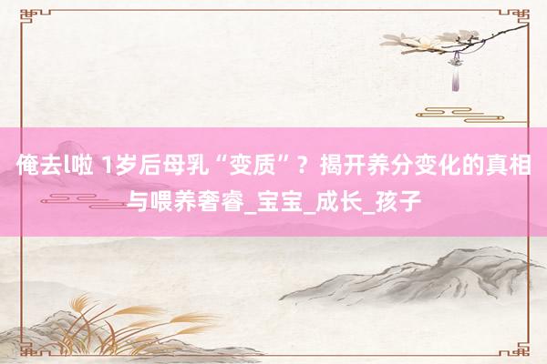 俺去l啦 1岁后母乳“变质”？揭开养分变化的真相与喂养奢睿_宝宝_成长_孩子