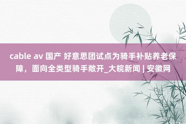 cable av 国产 好意思团试点为骑手补贴养老保障，面向全类型骑手敞开_大皖新闻 | 安徽网