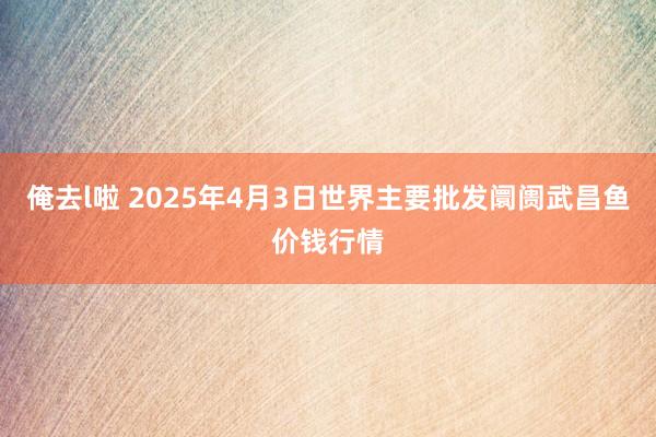 俺去l啦 2025年4月3日世界主要批发阛阓武昌鱼价钱行情