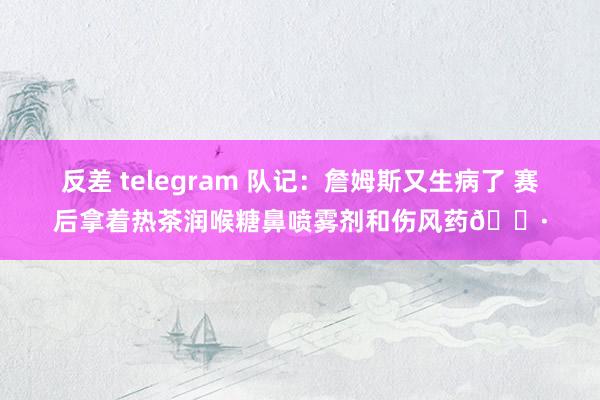 反差 telegram 队记：詹姆斯又生病了 赛后拿着热茶润喉糖鼻喷雾剂和伤风药😷
