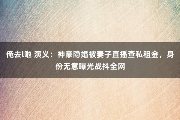俺去l啦 演义：神豪隐婚被妻子直播查私租金，身份无意曝光战抖全网