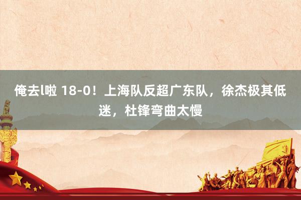 俺去l啦 18-0！上海队反超广东队，徐杰极其低迷，杜锋弯曲太慢