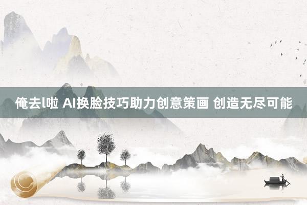 俺去l啦 AI换脸技巧助力创意策画 创造无尽可能