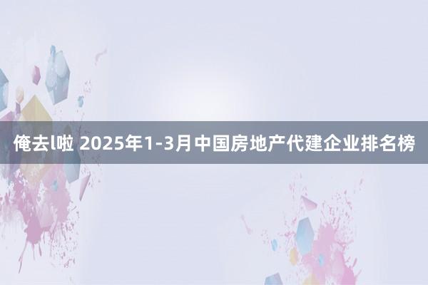 俺去l啦 2025年1-3月中国房地产代建企业排名榜
