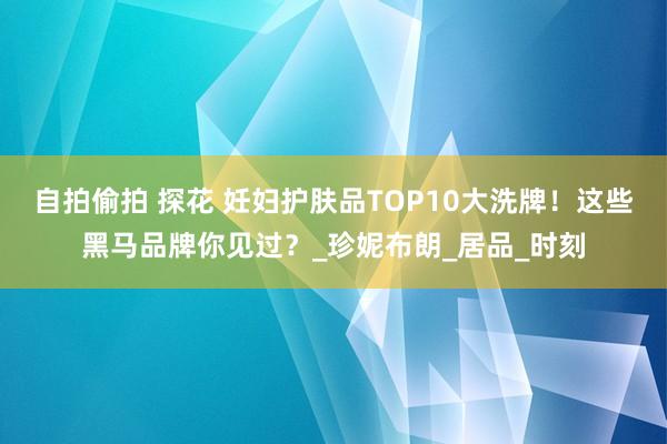 自拍偷拍 探花 妊妇护肤品TOP10大洗牌！这些黑马品牌你见过？_珍妮布朗_居品_时刻