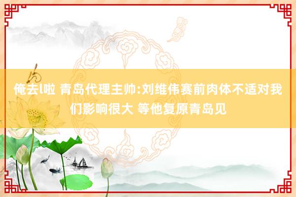俺去l啦 青岛代理主帅:刘维伟赛前肉体不适对我们影响很大 等他复原青岛见