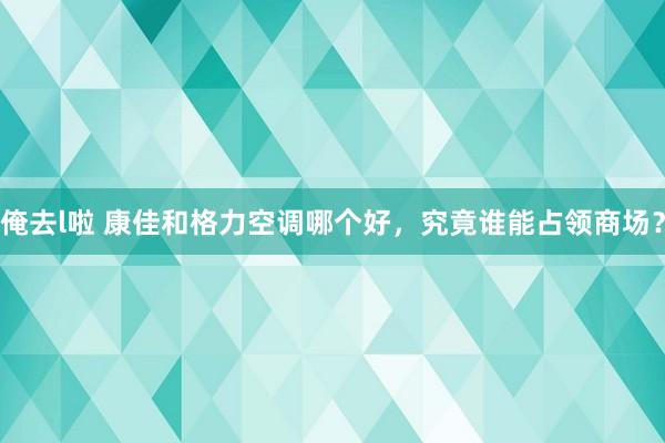 俺去l啦 康佳和格力空调哪个好，究竟谁能占领商场？