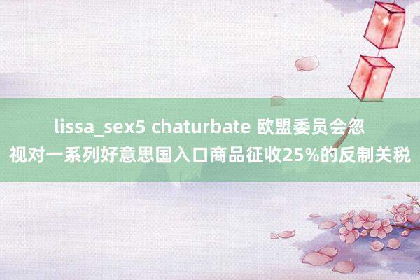 lissa_sex5 chaturbate 欧盟委员会忽视对一系列好意思国入口商品征收25%的反制关税