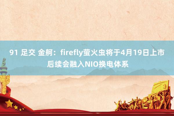 91 足交 金舸：firefly萤火虫将于4月19日上市 后续会融入NIO换电体系