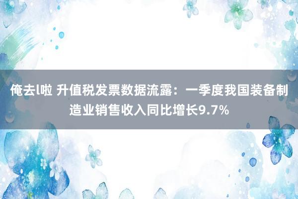 俺去l啦 升值税发票数据流露：一季度我国装备制造业销售收入同比增长9.7%