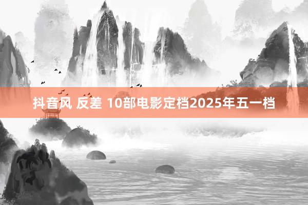 抖音风 反差 10部电影定档2025年五一档