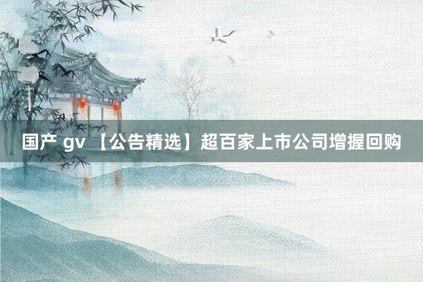 国产 gv 【公告精选】超百家上市公司增握回购
