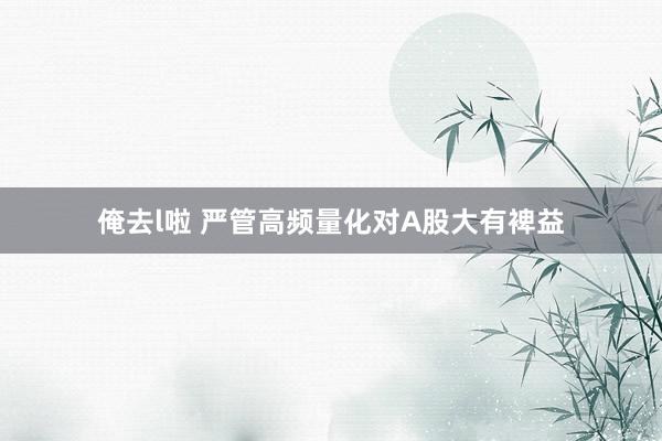 俺去l啦 严管高频量化对A股大有裨益
