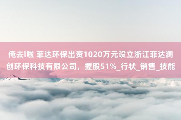 俺去l啦 菲达环保出资1020万元设立浙江菲达澜创环保科技有限公司，握股51%_行状_销售_技能